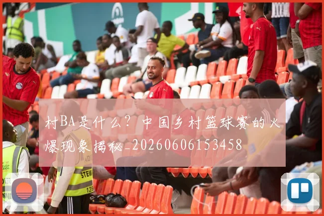 村BA是什么？中国乡村篮球赛的火爆现象揭秘_20260606153458