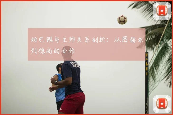 姆巴佩与主帅关系剖析:从图赫尔到德尚的合作