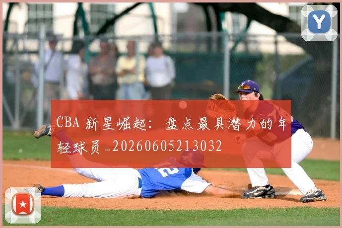CBA 新星崛起：盘点最具潜力的年轻球员_20260605213032