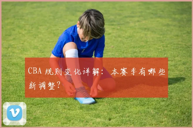 CBA 规则变化详解:本赛季有哪些新调整?