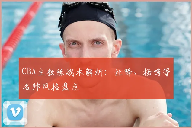 CBA主教练战术解析：杜锋、杨鸣等名帅风格盘点