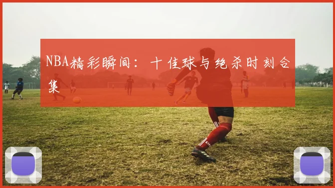 NBA精彩瞬间：十佳球与绝杀时刻合集