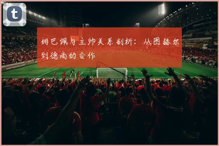 姆巴佩与主帅关系剖析:从图赫尔到德尚的合作