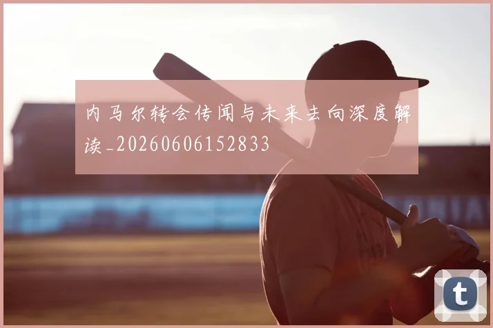 内马尔转会传闻与未来去向深度解读_20260606152833