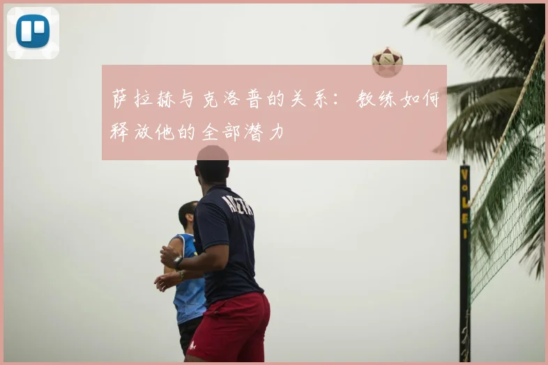 萨拉赫与克洛普的关系：教练如何释放他的全部潜力