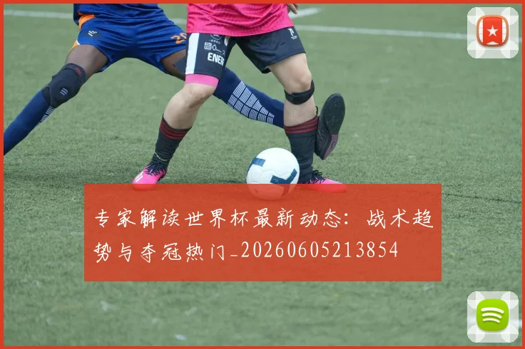 专家解读世界杯最新动态：战术趋势与夺冠热门_20260605213854