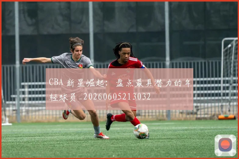 CBA 新星崛起：盘点最具潜力的年轻球员_20260605213032