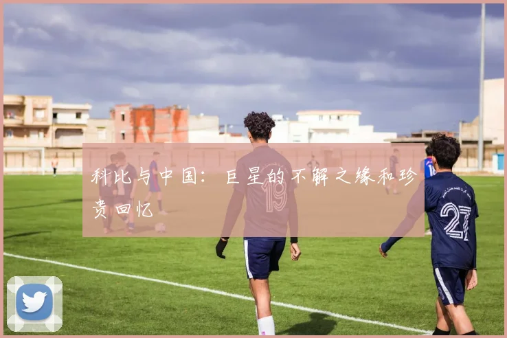 科比与中国：巨星的不解之缘和珍贵回忆