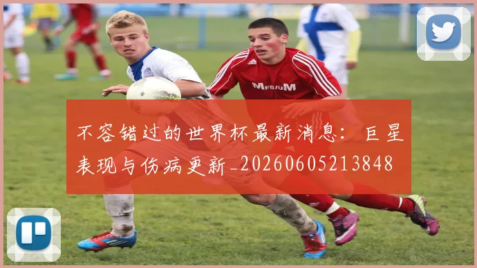 不容错过的世界杯最新消息：巨星表现与伤病更新_20260605213848